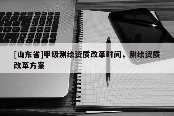 [山东省]甲级测绘资质改革时间，测绘资质改革方案