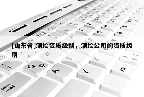[山东省]测绘资质级别，测绘公司的资质级别