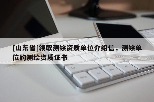 [山东省]领取测绘资质单位介绍信，测绘单位的测绘资质证书