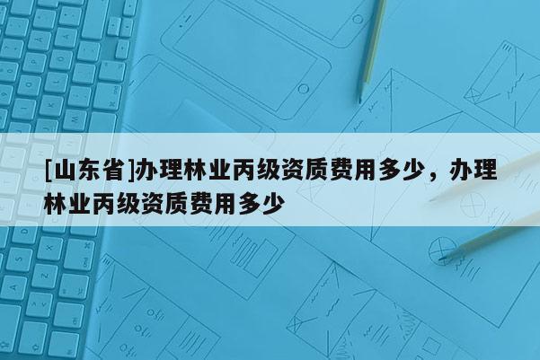 [山东省]办理林业丙级资质费用多少，办理林业丙级资质费用多少