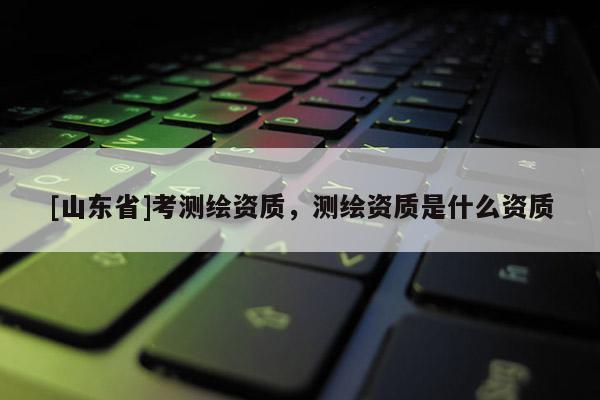 [山东省]考测绘资质，测绘资质是什么资质