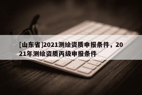 [山东省]2021测绘资质申报条件，2021年测绘资质丙级申报条件