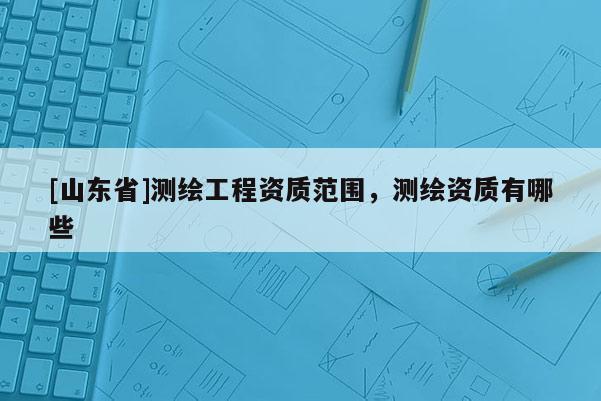 [山东省]测绘工程资质范围，测绘资质有哪些
