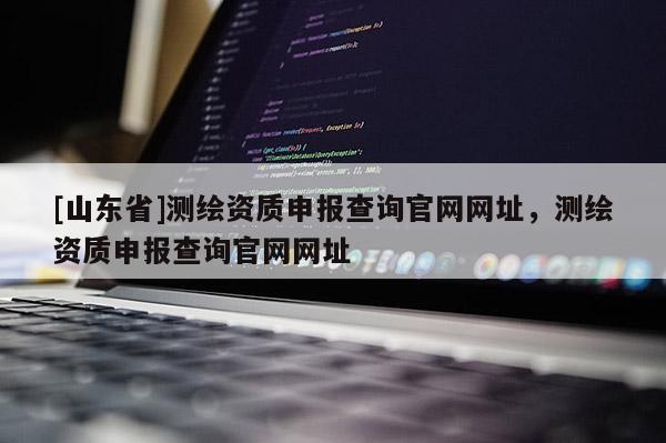 [山东省]测绘资质申报查询官网网址，测绘资质申报查询官网网址
