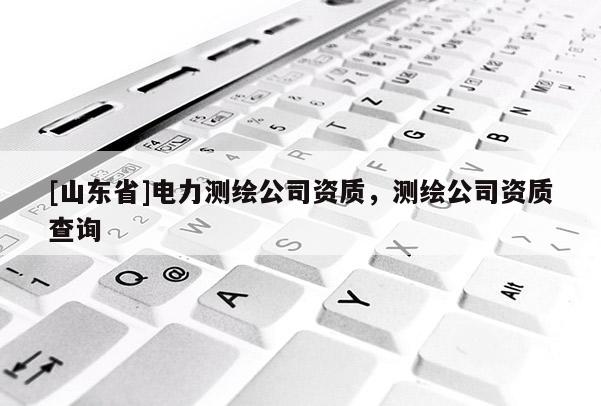 [山东省]电力测绘公司资质，测绘公司资质查询