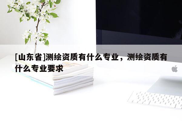 [山东省]测绘资质有什么专业，测绘资质有什么专业要求