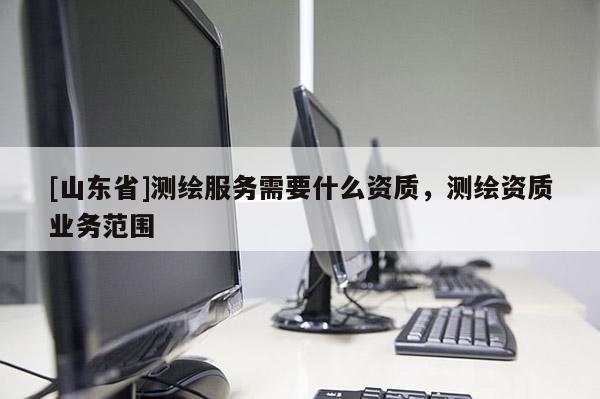 [山东省]测绘服务需要什么资质，测绘资质业务范围