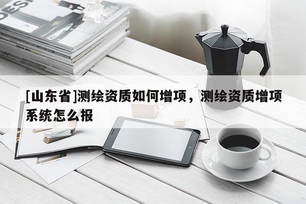 [山东省]测绘资质如何增项，测绘资质增项系统怎么报