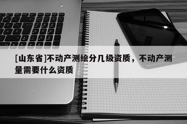 [山东省]不动产测绘分几级资质，不动产测量需要什么资质
