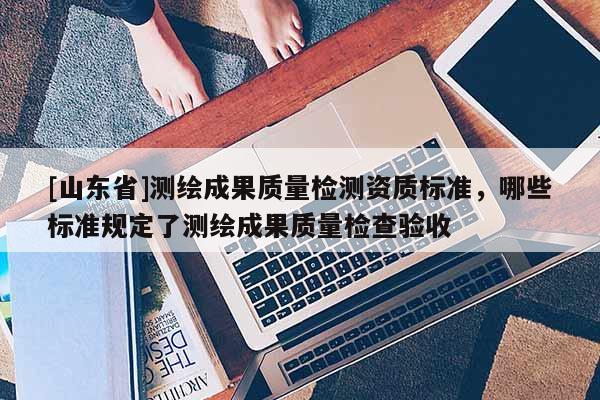 [山东省]测绘成果质量检测资质标准，哪些标准规定了测绘成果质量检查验收