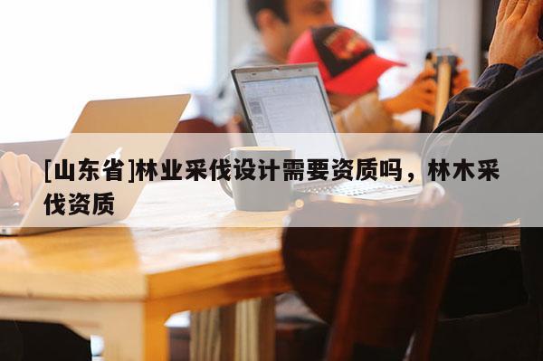 [山东省]林业采伐设计需要资质吗，林木采伐资质
