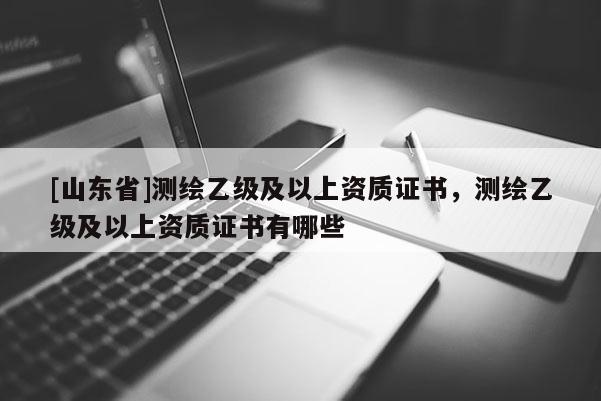 [山东省]测绘乙级及以上资质证书，测绘乙级及以上资质证书有哪些