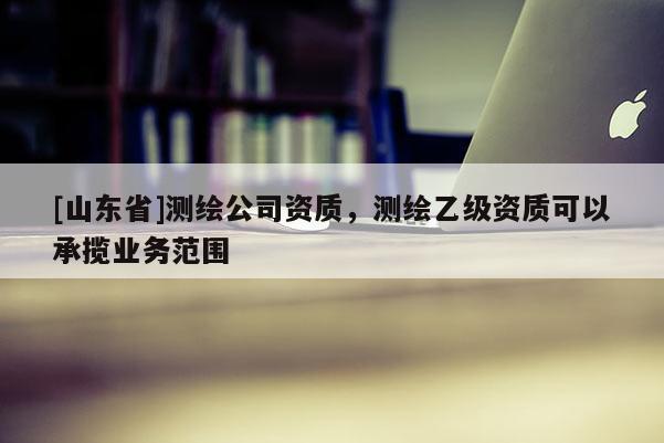 [山东省]测绘公司资质，测绘乙级资质可以承揽业务范围
