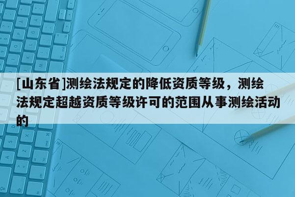 [山东省]测绘法规定的降低资质等级，测绘法规定超越资质等级许可的范围从事测绘活动的