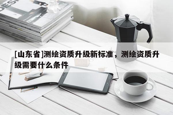 [山东省]测绘资质升级新标准，测绘资质升级需要什么条件