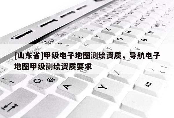 [山东省]甲级电子地图测绘资质，导航电子地图甲级测绘资质要求