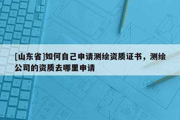 [山东省]如何自己申请测绘资质证书，测绘公司的资质去哪里申请