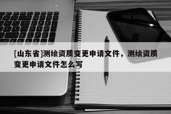 [山东省]测绘资质变更申请文件，测绘资质变更申请文件怎么写