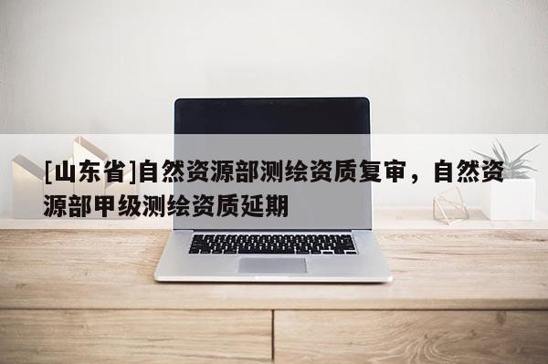 [山东省]自然资源部测绘资质复审，自然资源部甲级测绘资质延期