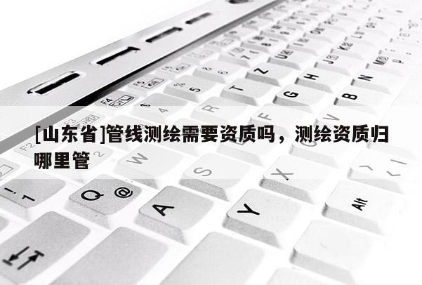 [山东省]管线测绘需要资质吗，测绘资质归哪里管