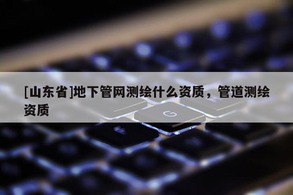 [山东省]地下管网测绘什么资质，管道测绘资质