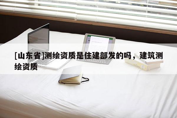 [山东省]测绘资质是住建部发的吗，建筑测绘资质