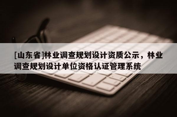 [山东省]林业调查规划设计资质公示，林业调查规划设计单位资格认证管理系统
