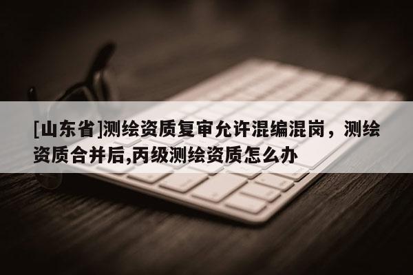 [山东省]测绘资质复审允许混编混岗，测绘资质合并后,丙级测绘资质怎么办