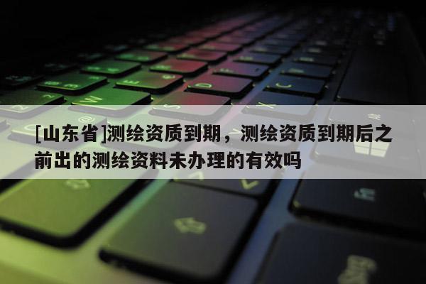 [山东省]测绘资质到期，测绘资质到期后之前出的测绘资料未办理的有效吗
