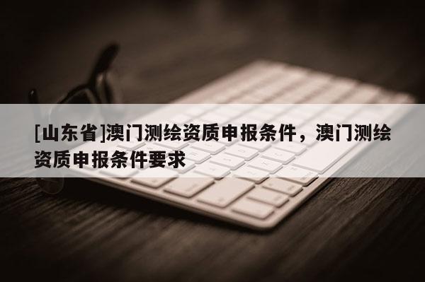 [山东省]澳门测绘资质申报条件，澳门测绘资质申报条件要求
