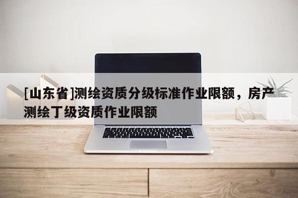 [山东省]测绘资质分级标准作业限额，房产测绘丁级资质作业限额
