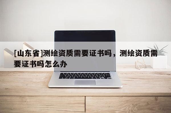 [山东省]测绘资质需要证书吗，测绘资质需要证书吗怎么办