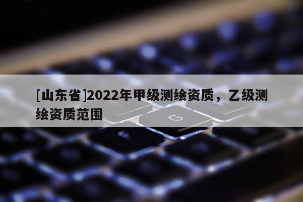 [山东省]2022年甲级测绘资质，乙级测绘资质范围