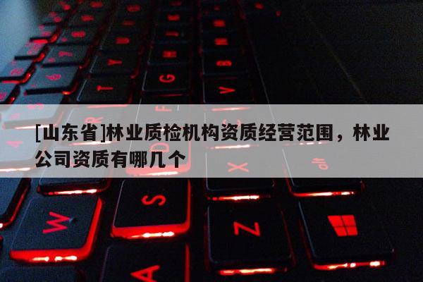 [山东省]林业质检机构资质经营范围，林业公司资质有哪几个