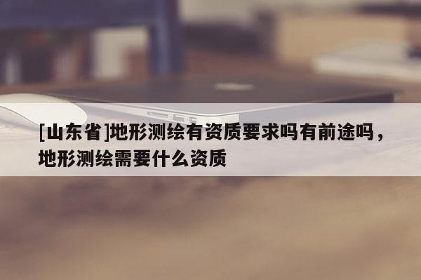 [山东省]地形测绘有资质要求吗有前途吗，地形测绘需要什么资质