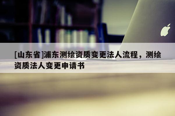 [山东省]浦东测绘资质变更法人流程，测绘资质法人变更申请书