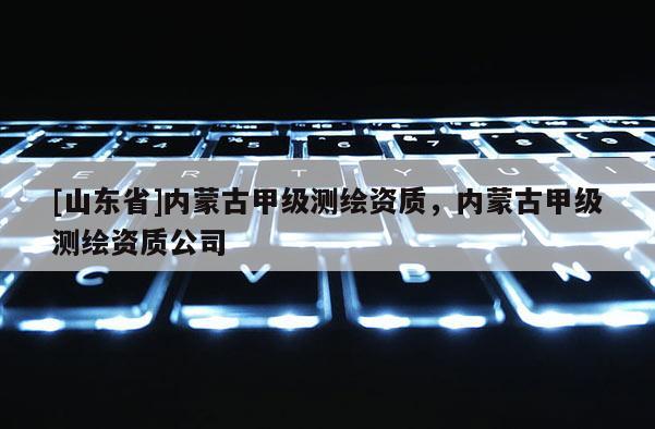 [山东省]内蒙古甲级测绘资质，内蒙古甲级测绘资质公司