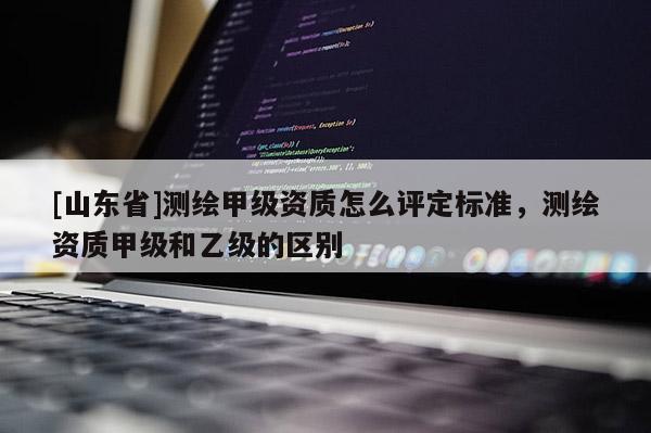[山东省]测绘甲级资质怎么评定标准，测绘资质甲级和乙级的区别