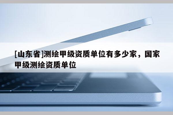 [山东省]测绘甲级资质单位有多少家，国家甲级测绘资质单位