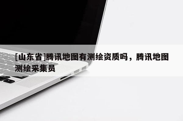 [山东省]腾讯地图有测绘资质吗，腾讯地图测绘采集员