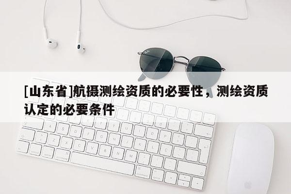 [山东省]航摄测绘资质的必要性，测绘资质认定的必要条件