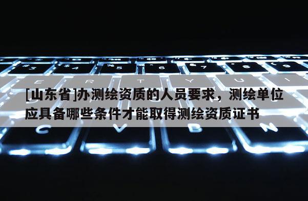 [山东省]办测绘资质的人员要求，测绘单位应具备哪些条件才能取得测绘资质证书