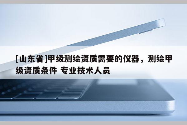 [山东省]甲级测绘资质需要的仪器，测绘甲级资质条件 专业技术人员