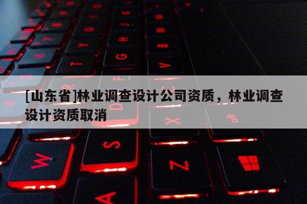 [山东省]林业调查设计公司资质，林业调查设计资质取消