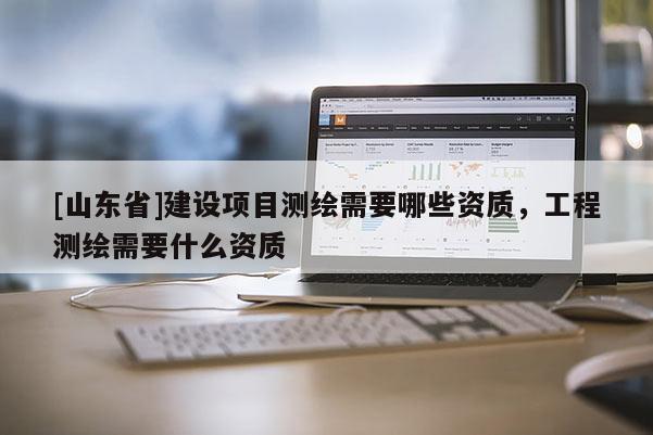 [山东省]建设项目测绘需要哪些资质，工程测绘需要什么资质
