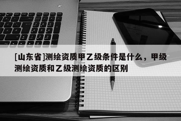 [山东省]测绘资质甲乙级条件是什么，甲级测绘资质和乙级测绘资质的区别