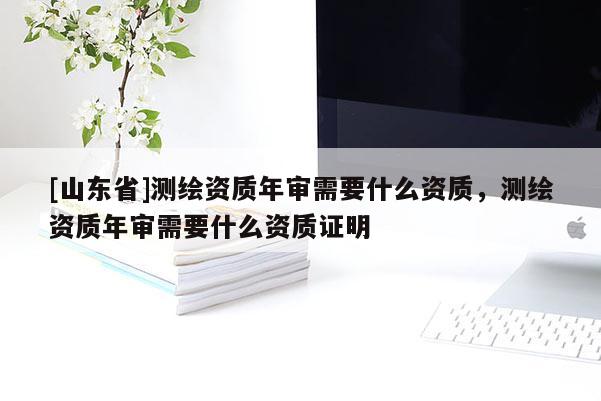 [山东省]测绘资质年审需要什么资质，测绘资质年审需要什么资质证明