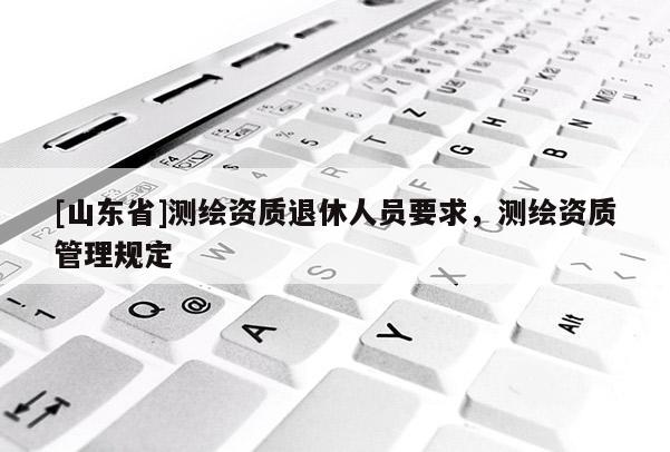 [山东省]测绘资质退休人员要求，测绘资质管理规定