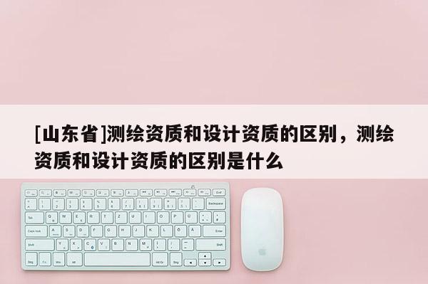 [山东省]测绘资质和设计资质的区别，测绘资质和设计资质的区别是什么