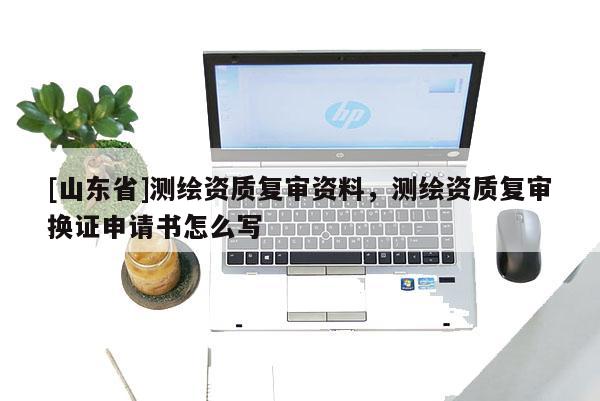 [山东省]测绘资质复审资料，测绘资质复审换证申请书怎么写